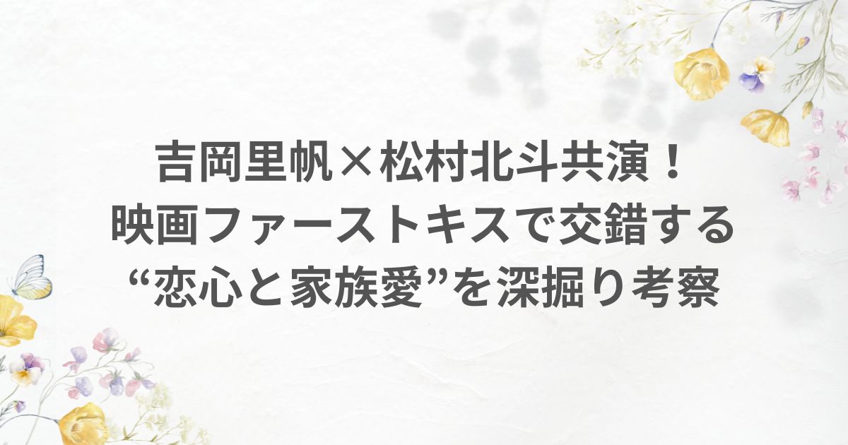 吉岡里帆 松村北斗 恋 ファーストキス 家族 夫婦 過去 現在 考察