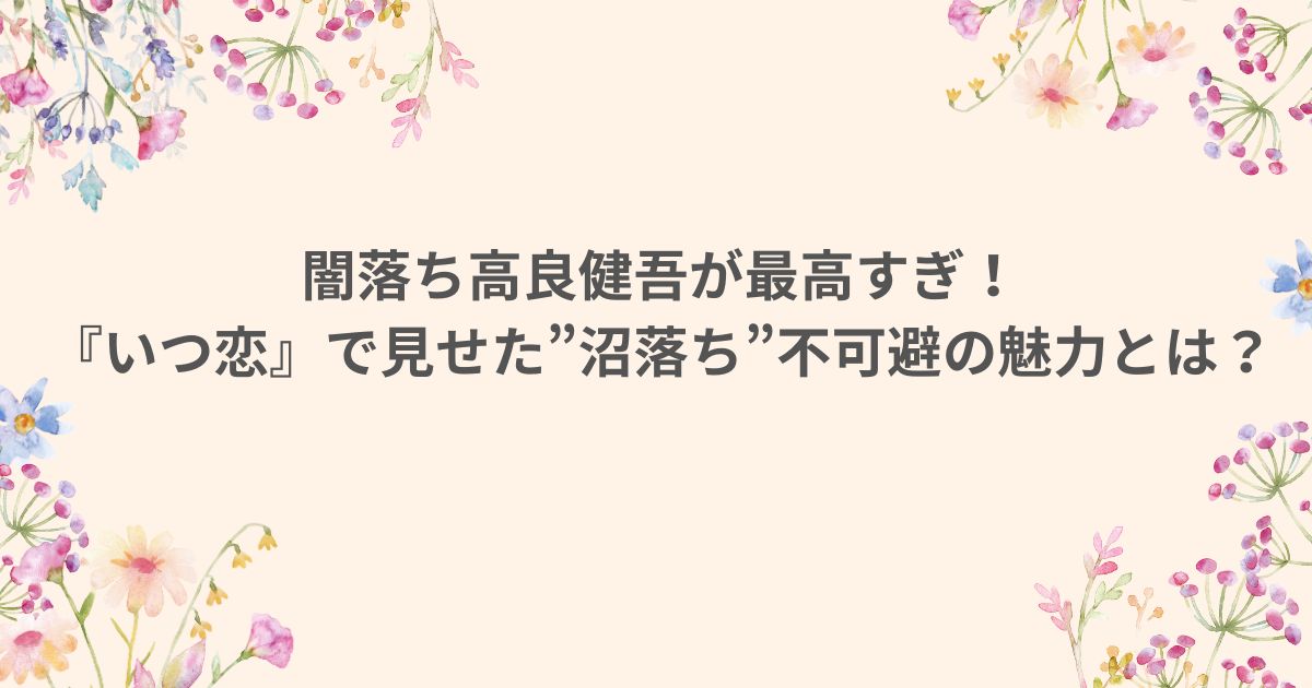 いつ恋 いつかこの恋を思い出しきっと泣いてしまう 高良健吾 闇落ち 沼 魅力